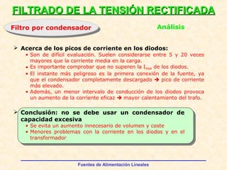 Fuentes de Alimentación Lineales
FILTRADO DE LA TENSIÓN RECTIFICADAFILTRADO DE LA TENSIÓN RECTIFICADA
Filtro por condensadorFiltro por condensador Análisis
 Conclusión: no se debe usar un condensador de
capacidad excesiva
• Se evita un aumento innecesario de volumen y coste
• Menores problemas con la corriente en los diodos y en el
transformador
 Acerca de los picos de corriente en los diodos:
• Son de difícil evaluación. Suelen considerarse entre 5 y 20 veces
mayores que la corriente media en la carga.
• Es importante comprobar que no superen la IFRM de los diodos.
• El instante más peligroso es la primera conexión de la fuente, ya
que el condensador completamente descargado  pico de corriente
más elevado.
• Además, un menor intervalo de conducción de los diodos provoca
un aumento de la corriente eficaz  mayor calentamiento del trafo.
 