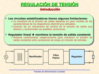Fuentes de Alimentación Lineales
REGULACIÓN DE TENSIÓNREGULACIÓN DE TENSIÓN
 Los circuitos estabilizadores tienen algunas limitaciones:
• La exactitud de la tensión de salida depende en gran medida de las
características de los dispositivos electrónicos utilizados.
• Carecen de un mecanismo de control de la tensión de salida que
detecte y contrarreste sus posibles variaciones.
 Regulador lineal  mantiene la tensión de salida constante
• Sistema realimentado negativamente para mantener la tensión de
salida constante ante variaciones de carga y/o tensión de entrada.
IntroducciónIntroducción
Rectificador
Filtro
Pasivo
Regulador
 
