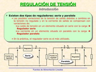 Fuentes de Alimentación Lineales
REGULACIÓN DE TENSIÓNREGULACIÓN DE TENSIÓN
IntroducciónIntroducción
Fuente no
regulada
ReguladorVi
Vo
RsIi Io
Ic
Regulador
Vi
Ii Io
Vo
Fuente no
regulada
SerieSerie
ParaleloParalelo
 Existen dos tipos de reguladores: serie y paralelo
• Las posibles variaciones de la tensión de salida debidas a cambios en
la tensión no regulada y en la corriente de salida se compensan con
variaciones de:
•La caída de tensión en un elemento situado en serie con la carga 
Regulador serie
•La corriente en un elemento situado en paralelo con la carga 
Regulador paralelo
• En la práctica, el regulador serie es el más utilizado.
 