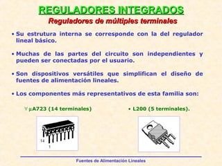 Fuentes de Alimentación Lineales
REGULADORES INTEGRADOSREGULADORES INTEGRADOS
Reguladores de múltiples terminalesReguladores de múltiples terminales
• Su estrutura interna se corresponde con la del regulador
lineal básico.
• Muchas de las partes del circuito son independientes y
pueden ser conectadas por el usuario.
• Son dispositivos versátiles que simplifican el diseño de
fuentes de alimentación lineales.
• Los componentes más representativos de esta familia son:
∀ µA723 (14 terminales) • L200 (5 terminales).
 