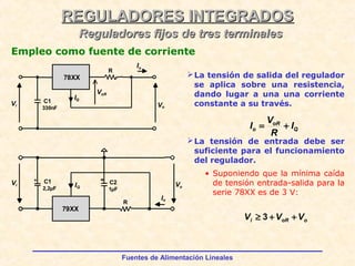 Fuentes de Alimentación Lineales
REGULADORES INTEGRADOSREGULADORES INTEGRADOS
Reguladores fijos de tres terminalesReguladores fijos de tres terminales
Empleo como fuente de corriente
La tensión de salida del regulador
se aplica sobre una resistencia,
dando lugar a una una corriente
constante a su través.
La tensión de entrada debe ser
suficiente para el funcionamiento
del regulador.
• Suponiendo que la mínima caída
de tensión entrada-salida para la
serie 78XX es de 3 V:
ooRi VVV ++≥ 3
VoR
R
IQ
Vo
Vi
C1
330nF
78XX
Io
79XX
Vi
Io
Vo
R
C1
2,2µF
C2
1µF
IQ
Q
oR
o I
R
V
I +=
 