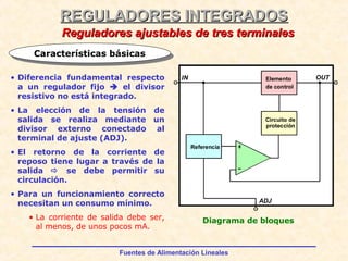 Fuentes de Alimentación Lineales
REGULADORES INTEGRADOSREGULADORES INTEGRADOS
Reguladores ajustables de tres terminalesReguladores ajustables de tres terminales
• Diferencia fundamental respecto
a un regulador fijo  el divisor
resistivo no está integrado.
• La elección de la tensión de
salida se realiza mediante un
divisor externo conectado al
terminal de ajuste (ADJ).
• El retorno de la corriente de
reposo tiene lugar a través de la
salida  se debe permitir su
circulación.
• Para un funcionamiento correcto
necesitan un consumo mínimo.
• La corriente de salida debe ser,
al menos, de unos pocos mA.
Diagrama de bloques
Características básicasCaracterísticas básicas
Elemento
de control
Circuito de
protección
Referencia
OUTIN
ADJ
 