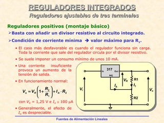 Fuentes de Alimentación Lineales
REGULADORES INTEGRADOSREGULADORES INTEGRADOS
Reguladores ajustables de tres terminalesReguladores ajustables de tres terminales
Reguladores positivos (montaje básico)
Basta con añadir un divisor resistivo al circuito integrado.
Condición de corriente mínima  valor máximo para R1.
• El caso más desfavorable es cuando el regulador funciona sin carga.
Toda la corriente que sale del regulador circula por el divisor resistivo.
• Se suele imponer un consumo mínimo de unos 10 mA.
• Una corriente insuficiente
provoca un aumento de la
tensión de salida.
• En funcionamiento normal:
317
VR
IA
OutIn
Adj
I1
R1
R2
Vi Vo
2
1
2
1 RI
R
R
VV ARo ⋅+





+=
• Generalmente, el efecto de
IA es despreciable.
con VR = 1,25 V e IA ≅ 100 µA
 
