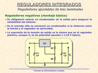 Fuentes de Alimentación Lineales
REGULADORES INTEGRADOSREGULADORES INTEGRADOS
Reguladores ajustables de tres terminalesReguladores ajustables de tres terminales
Reguladores negativos (montaje básico)
Vi Vo
337
C1
R2
R1
1µF
C2
1µF
• Es obligatorio colocar un condensador en la salida para asegurar la
estabilidad del sistema.
• En la entrada sólo es necesario un condensador si la distancia entre
la fuente y el regulador es apreciable.
• La expresión de la tensión de salida es la misma que en el regulador
positivo, aunque VR es de polaridad opuesta (-1,25 V típico).
 