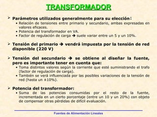 Fuentes de Alimentación Lineales
TRANSFORMADORTRANSFORMADOR
 Parámetros utilizados generalmente para su elección:
• Relación de tensiones entre primario y secundario, ambas expresadas en
valores eficaces.
• Potencia del transformador en VA.
• Factor de regulación de carga  suele variar entre un 5 y un 10%.
 Tensión del primario  vendrá impuesta por la tensión de red
disponible (220 V)
 Tensión del secundario  se obtiene al diseñar la fuente,
pero es importante tener en cuenta que:
• Toma distintos valores según la corriente que esté suministrando el trafo
(factor de regulación de carga).
• También se verá influenciada por las posibles variaciones de la tensión de
red (hasta un ±10%).
 Potencia del transformador:
• Suma de las potencias consumidas por el resto de la fuente,
incrementada en un cierto porcentaje (entre un 10 y un 20%) con objeto
de compensar otras pérdidas de difícil evaluación.
 