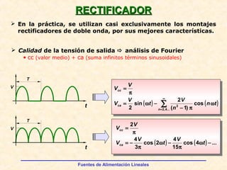 Fuentes de Alimentación Lineales
RECTIFICADORRECTIFICADOR
 En la práctica, se utilizan casi exclusivamente los montajes
rectificadores de doble onda, por sus mejores características.
t
V
T
t
V
T
 Calidad de la tensión de salida  análisis de Fourier
• cc (valor medio) + ca (suma infinitos términos sinusoidales)
( ) ( )∑
∞
=
ω
π−
−ω=
π
=
...4,2
2
cos
)1(
2
sin
2 n
ca
cc
tn
n
V
t
V
V
V
V
( ) ( ) ...4cos
15
4
2cos
3
4
2
−ω
π
−ω
π
−=
π
=
t
V
t
V
V
V
V
ca
cc
 