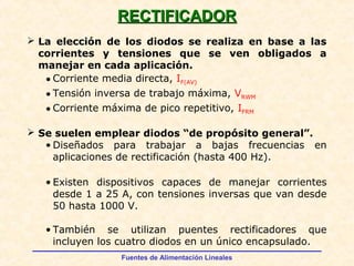Fuentes de Alimentación Lineales
 La elección de los diodos se realiza en base a las
corrientes y tensiones que se ven obligados a
manejar en cada aplicación.
• Corriente media directa, IF(AV)
• Tensión inversa de trabajo máxima, VRWM
• Corriente máxima de pico repetitivo, IFRM
 Se suelen emplear diodos “de propósito general”.
• Diseñados para trabajar a bajas frecuencias en
aplicaciones de rectificación (hasta 400 Hz).
• Existen dispositivos capaces de manejar corrientes
desde 1 a 25 A, con tensiones inversas que van desde
50 hasta 1000 V.
• También se utilizan puentes rectificadores que
incluyen los cuatro diodos en un único encapsulado.
RECTIFICADORRECTIFICADOR
 
