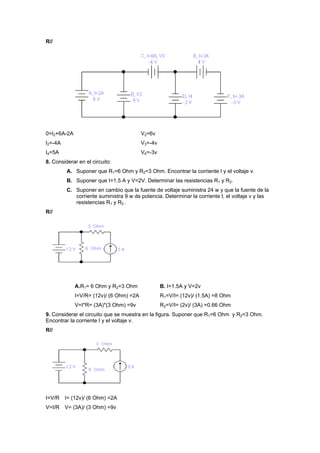 R//
0=I2+6A-2A V2=6v
I2=-4A V3=-4v
I4=5A V6=-3v
8. Considerar en el circuito:
A. Suponer que R1=6 Ohm y R2=3 Ohm. Encontrar la corriente I y el voltaje v.
B. Suponer que I=1.5 A y V=2V. Determinar las resistencias R1 y R2.
C. Suponer en cambio que la fuente de voltaje suministra 24 w y que la fuente de la
corriente suministra 9 w de potencia. Determinar la corriente I, el voltaje v y las
resistencias R1 y R2 .
R//
A.R1= 6 Ohm y R2=3 Ohm B. I=1.5A y V=2v
I=V/R= (12v)/ (6 Ohm) =2A R1=V/I= (12v)/ (1.5A) =8 Ohm
V=I*R= (3A)*(3 Ohm) =9v R2=V/I= (2v)/ (3A) =0.66 Ohm
9. Considerar el circuito que se muestra en la figura. Suponer que R1=6 Ohm y R2=3 Ohm.
Encontrar la corriente I y el voltaje v.
R//
I=V/R I= (12v)/ (6 Ohm) =2A
V=I/R V= (3A)/ (3 Ohm) =9v
 