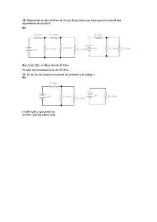 10. Determinar el valor de R en el circuito B que hace que hace que el circuito B sea
equivalente al circuito A.
R//
R= (1)/ ((1/29)+ (1/48))=16+16=32 Ohm
El valor de la resistencia es de 32 Ohm.
11. En el circuito anterior encuentre la corriente I y el voltaje v.
R//
I=V/R= (24v)/ (24 Ohm)=1A
V=I*R= (1A)*(24 Ohm) =24v
 