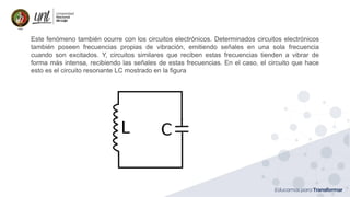 Ing. Marianela Carrión, Mg. Sc.
Este fenómeno también ocurre con los circuitos electrónicos. Determinados circuitos electrónicos
también poseen frecuencias propias de vibración, emitiendo señales en una sola frecuencia
cuando son excitados. Y, circuitos similares que reciben estas frecuencias tienden a vibrar de
forma más intensa, recibiendo las señales de estas frecuencias. En el caso, el circuito que hace
esto es el circuito resonante LC mostrado en la figura
 