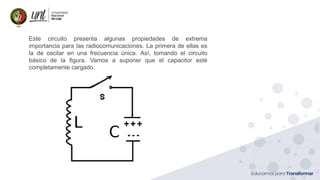 Ing. Marianela Carrión, Mg. Sc.
Este circuito presenta algunas propiedades de extrema
importancia para las radiocomunicaciones. La primera de ellas es
la de oscilar en una frecuencia única. Así, tomando el circuito
básico de la figura. Vamos a suponer que el capacitor esté
completamente cargado.
 