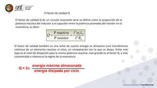 Ing. Marianela Carrión, Mg. Sc.
El factor de calidad Q de un circuito resonante serie se define como la proporción de la
potencia reactiva del inductor o el capacitor entre la potencia promedio del resistor en la
resonancia, es decir:
El factor de calidad Q
El factor de calidad también es una señal de cuanta energía se almacena (una transferencia
continua de un elemento reactivo al otro), en comparación con la que se disipa. Entre más
bajo es el nivel de disipación para la misma potencia reactiva, más grande es el factor Q, y más
concentrada e intensa es la región de la resonancia
 