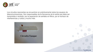 Ing. Marianela Carrión, Mg. Sc.
Los circuitos resonantes se encuentran en prácticamente todos los equipos de
telecomunicaciones. Son responsables de la frecuencia de la señal que debe ser
transmitida o recibida, por la separación de señales en filtros, por el rechazo de
interferencias y ruidos y mucho más.
 