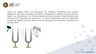 Ing. Marianela Carrión, Mg. Sc.
Todos los objetos tienen una frecuencia de vibración. Percibimos esto cuando
golpeamos una copa, un pedazo de metal o un diapasón. El material de que se hace el
objeto, sus dimensiones y su formato determinan esta frecuencia. Denominamos esta
frecuencia de "frecuencia de resonancia". Un hecho interesante puede ser observado
cuando dos objetos cercanos tienen la misma frecuencia de resonancia y hacemos uno
de ellos vibrar.
 
