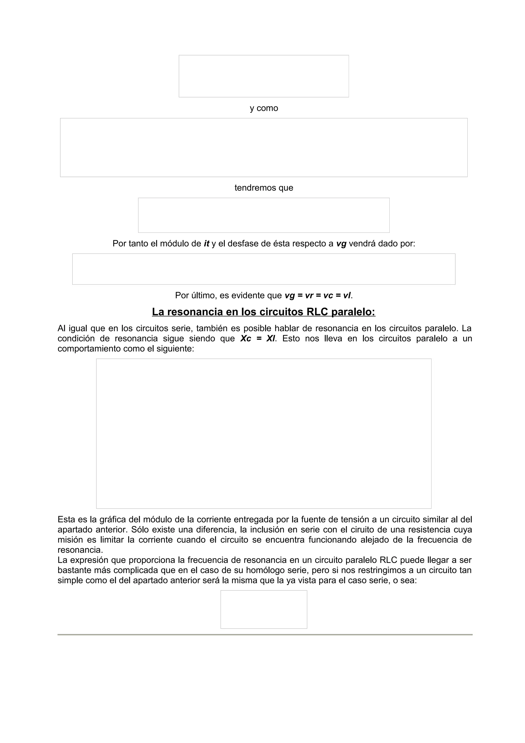 y como 
tendremos que 
Por tanto el módulo de it y el desfase de ésta respecto a vg vendrá dado por: 
Por último, es evidente que vg = vr = vc = vl. 
La resonancia en los circuitos RLC paralelo: 
Al igual que en los circuitos serie, también es posible hablar de resonancia en los circuitos paralelo. La 
condición de resonancia sigue siendo que Xc = Xl. Esto nos lleva en los circuitos paralelo a un 
comportamiento como el siguiente: 
Esta es la gráfica del módulo de la corriente entregada por la fuente de tensión a un circuito similar al del 
apartado anterior. Sólo existe una diferencia, la inclusión en serie con el ciruito de una resistencia cuya 
misión es limitar la corriente cuando el circuito se encuentra funcionando alejado de la frecuencia de 
resonancia. 
La expresión que proporciona la frecuencia de resonancia en un circuito paralelo RLC puede llegar a ser 
bastante más complicada que en el caso de su homólogo serie, pero si nos restringimos a un circuito tan 
simple como el del apartado anterior será la misma que la ya vista para el caso serie, o sea: 
