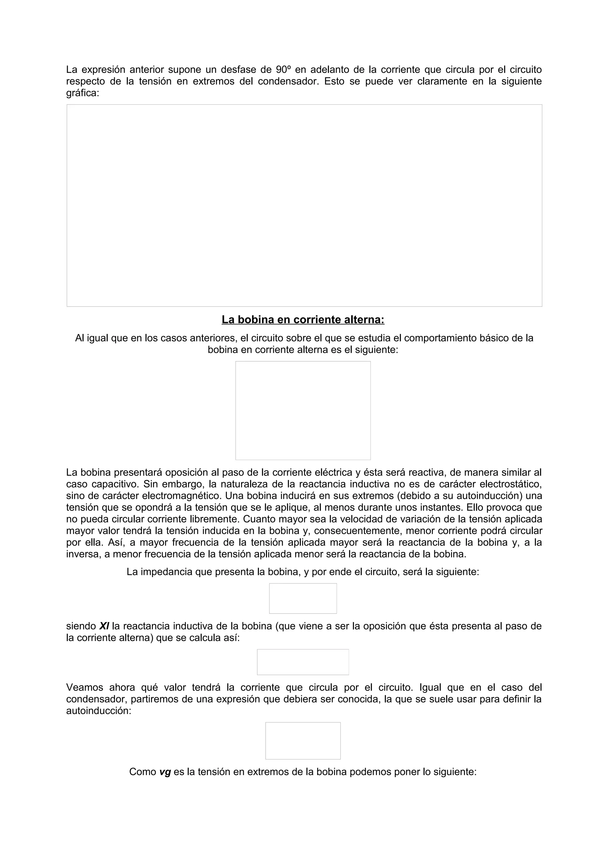 La expresión anterior supone un desfase de 90º en adelanto de la corriente que circula por el circuito 
respecto de la tensión en extremos del condensador. Esto se puede ver claramente en la siguiente 
gráfica: 
La bobina en corriente alterna: 
Al igual que en los casos anteriores, el circuito sobre el que se estudia el comportamiento básico de la 
bobina en corriente alterna es el siguiente: 
La bobina presentará oposición al paso de la corriente eléctrica y ésta será reactiva, de manera similar al 
caso capacitivo. Sin embargo, la naturaleza de la reactancia inductiva no es de carácter electrostático, 
sino de carácter electromagnético. Una bobina inducirá en sus extremos (debido a su autoinducción) una 
tensión que se opondrá a la tensión que se le aplique, al menos durante unos instantes. Ello provoca que 
no pueda circular corriente libremente. Cuanto mayor sea la velocidad de variación de la tensión aplicada 
mayor valor tendrá la tensión inducida en la bobina y, consecuentemente, menor corriente podrá circular 
por ella. Así, a mayor frecuencia de la tensión aplicada mayor será la reactancia de la bobina y, a la 
inversa, a menor frecuencia de la tensión aplicada menor será la reactancia de la bobina. 
La impedancia que presenta la bobina, y por ende el circuito, será la siguiente: 
siendo Xl la reactancia inductiva de la bobina (que viene a ser la oposición que ésta presenta al paso de 
la corriente alterna) que se calcula así: 
Veamos ahora qué valor tendrá la corriente que circula por el circuito. Igual que en el caso del 
condensador, partiremos de una expresión que debiera ser conocida, la que se suele usar para definir la 
autoinducción: 
Como vg es la tensión en extremos de la bobina podemos poner lo siguiente: 
 