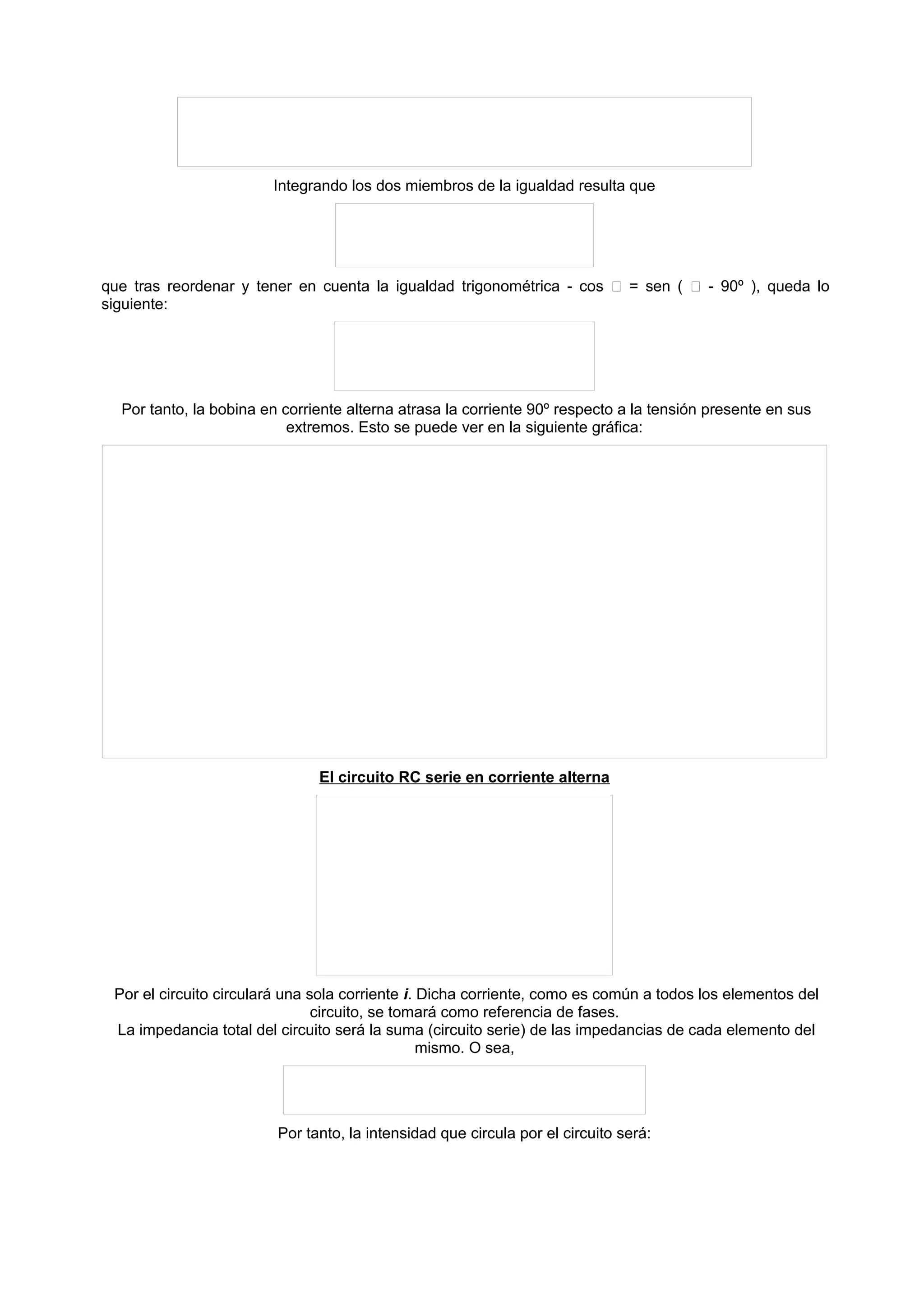 Integrando los dos miembros de la igualdad resulta que 
que tras reordenar y tener en cuenta la igualdad trigonométrica - cos  = sen (  - 90º ), queda lo 
siguiente: 
Por tanto, la bobina en corriente alterna atrasa la corriente 90º respecto a la tensión presente en sus 
extremos. Esto se puede ver en la siguiente gráfica: 
El circuito RC serie en corriente alterna 
Por el circuito circulará una sola corriente i. Dicha corriente, como es común a todos los elementos del 
circuito, se tomará como referencia de fases. 
La impedancia total del circuito será la suma (circuito serie) de las impedancias de cada elemento del 
mismo. O sea, 
Por tanto, la intensidad que circula por el circuito será: 
 