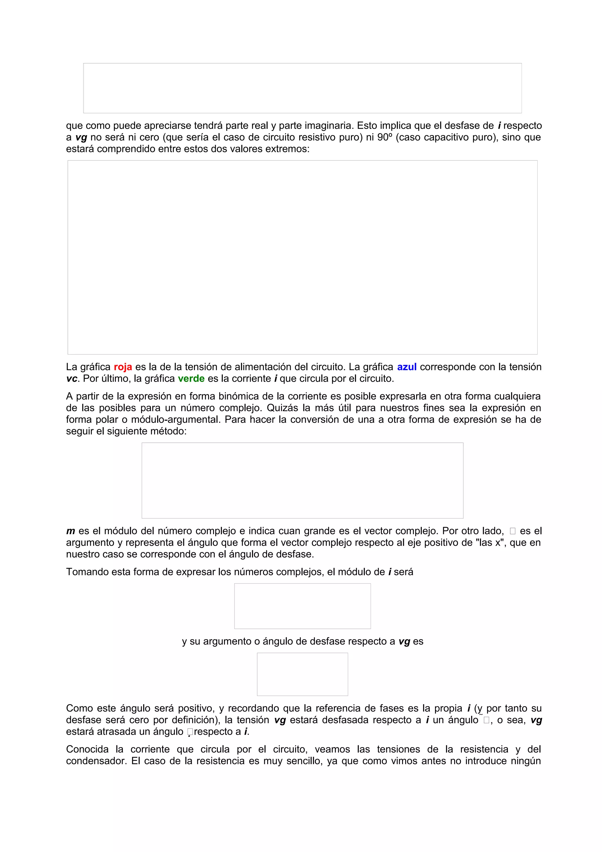 que como puede apreciarse tendrá parte real y parte imaginaria. Esto implica que el desfase de i respecto 
a vg no será ni cero (que sería el caso de circuito resistivo puro) ni 90º (caso capacitivo puro), sino que 
estará comprendido entre estos dos valores extremos: 
La gráfica roja es la de la tensión de alimentación del circuito. La gráfica azul corresponde con la tensión 
vc. Por último, la gráfica verde es la corriente i que circula por el circuito. 
A partir de la expresión en forma binómica de la corriente es posible expresarla en otra forma cualquiera 
de las posibles para un número complejo. Quizás la más útil para nuestros fines sea la expresión en 
forma polar o módulo-argumental. Para hacer la conversión de una a otra forma de expresión se ha de 
seguir el siguiente método: 
m es el módulo del número complejo e indica cuan grande es el vector complejo. Por otro lado,  es el 
argumento y representa el ángulo que forma el vector complejo respecto al eje positivo de "las x", que en 
nuestro caso se corresponde con el ángulo de desfase. 
Tomando esta forma de expresar los números complejos, el módulo de i será 
y su argumento o ángulo de desfase respecto a vg es 
Como este ángulo será positivo, y recordando que la referencia de fases es la propia i (y por tanto su 
desfase será cero por definición), la tensión vg estará desfasada respecto a i un ángulo , o sea, vg 
estará atrasada un ángulo respecto a i. 
Conocida la corriente que circula por el circuito, veamos las tensiones de la resistencia y del 
condensador. El caso de la resistencia es muy sencillo, ya que como vimos antes no introduce ningún 
 