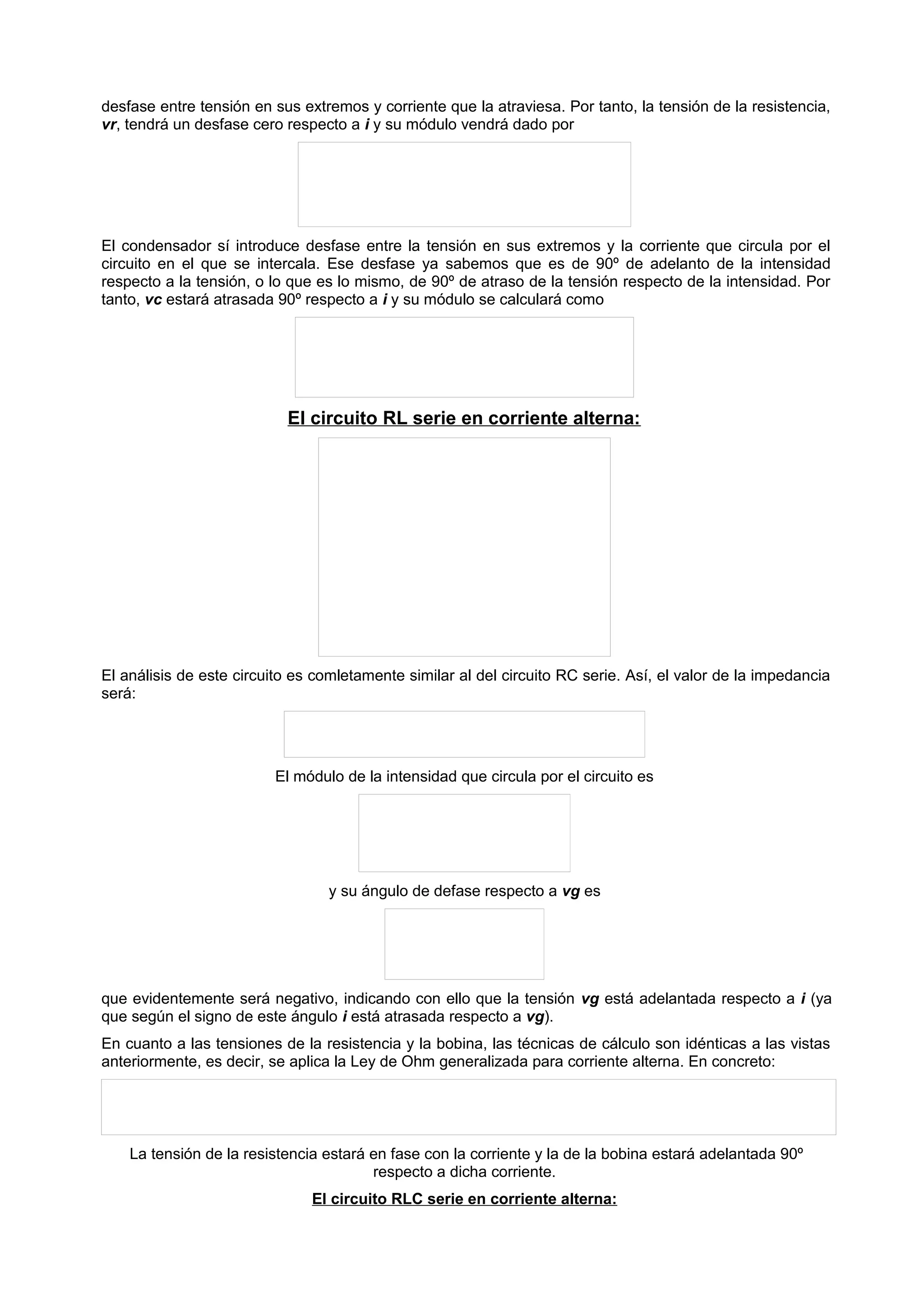 desfase entre tensión en sus extremos y corriente que la atraviesa. Por tanto, la tensión de la resistencia, 
vr, tendrá un desfase cero respecto a i y su módulo vendrá dado por 
El condensador sí introduce desfase entre la tensión en sus extremos y la corriente que circula por el 
circuito en el que se intercala. Ese desfase ya sabemos que es de 90º de adelanto de la intensidad 
respecto a la tensión, o lo que es lo mismo, de 90º de atraso de la tensión respecto de la intensidad. Por 
tanto, vc estará atrasada 90º respecto a i y su módulo se calculará como 
El circuito RL serie en corriente alterna: 
El análisis de este circuito es comletamente similar al del circuito RC serie. Así, el valor de la impedancia 
será: 
El módulo de la intensidad que circula por el circuito es 
y su ángulo de defase respecto a vg es 
que evidentemente será negativo, indicando con ello que la tensión vg está adelantada respecto a i (ya 
que según el signo de este ángulo i está atrasada respecto a vg). 
En cuanto a las tensiones de la resistencia y la bobina, las técnicas de cálculo son idénticas a las vistas 
anteriormente, es decir, se aplica la Ley de Ohm generalizada para corriente alterna. En concreto: 
La tensión de la resistencia estará en fase con la corriente y la de la bobina estará adelantada 90º 
respecto a dicha corriente. 
El circuito RLC serie en corriente alterna: 
 