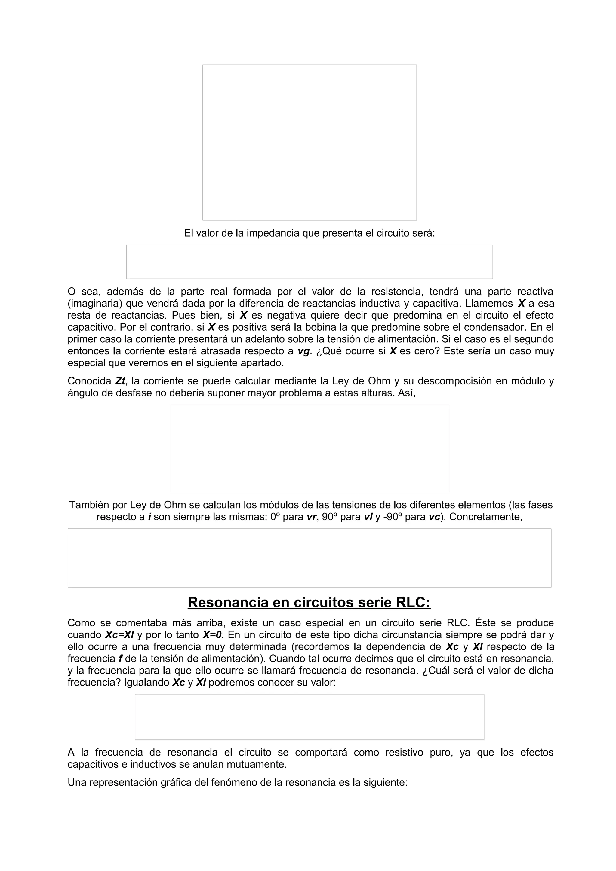 El valor de la impedancia que presenta el circuito será: 
O sea, además de la parte real formada por el valor de la resistencia, tendrá una parte reactiva 
(imaginaria) que vendrá dada por la diferencia de reactancias inductiva y capacitiva. Llamemos X a esa 
resta de reactancias. Pues bien, si X es negativa quiere decir que predomina en el circuito el efecto 
capacitivo. Por el contrario, si X es positiva será la bobina la que predomine sobre el condensador. En el 
primer caso la corriente presentará un adelanto sobre la tensión de alimentación. Si el caso es el segundo 
entonces la corriente estará atrasada respecto a vg. ¿Qué ocurre si X es cero? Este sería un caso muy 
especial que veremos en el siguiente apartado. 
Conocida Zt, la corriente se puede calcular mediante la Ley de Ohm y su descompocisión en módulo y 
ángulo de desfase no debería suponer mayor problema a estas alturas. Así, 
También por Ley de Ohm se calculan los módulos de las tensiones de los diferentes elementos (las fases 
respecto a i son siempre las mismas: 0º para vr, 90º para vl y -90º para vc). Concretamente, 
Resonancia en circuitos serie RLC: 
Como se comentaba más arriba, existe un caso especial en un circuito serie RLC. Éste se produce 
cuando Xc=Xl y por lo tanto X=0. En un circuito de este tipo dicha circunstancia siempre se podrá dar y 
ello ocurre a una frecuencia muy determinada (recordemos la dependencia de Xc y Xl respecto de la 
frecuencia f de la tensión de alimentación). Cuando tal ocurre decimos que el circuito está en resonancia, 
y la frecuencia para la que ello ocurre se llamará frecuencia de resonancia. ¿Cuál será el valor de dicha 
frecuencia? Igualando Xc y Xl podremos conocer su valor: 
A la frecuencia de resonancia el circuito se comportará como resistivo puro, ya que los efectos 
capacitivos e inductivos se anulan mutuamente. 
Una representación gráfica del fenómeno de la resonancia es la siguiente: 
 