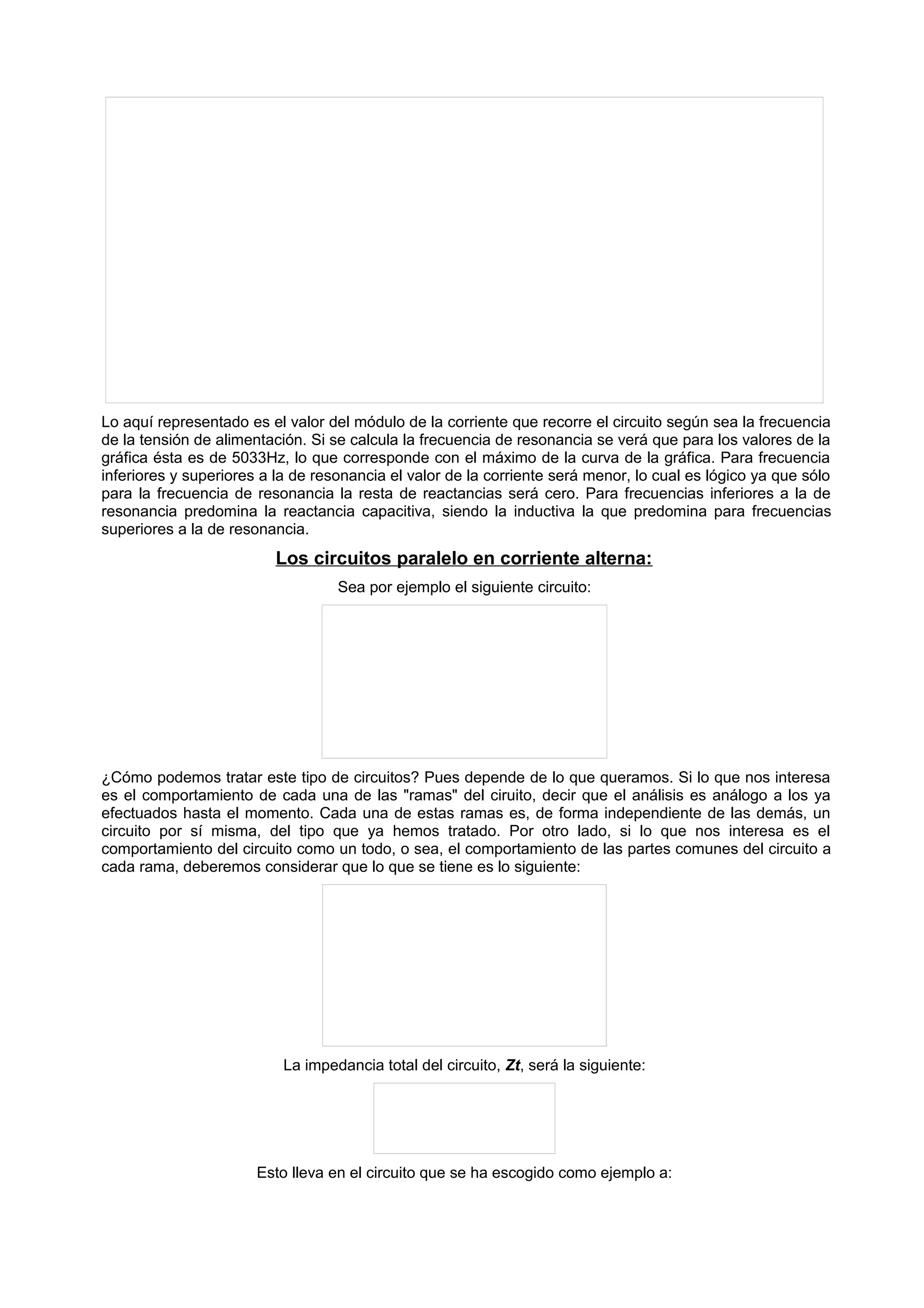 Lo aquí representado es el valor del módulo de la corriente que recorre el circuito según sea la frecuencia 
de la tensión de alimentación. Si se calcula la frecuencia de resonancia se verá que para los valores de la 
gráfica ésta es de 5033Hz, lo que corresponde con el máximo de la curva de la gráfica. Para frecuencia 
inferiores y superiores a la de resonancia el valor de la corriente será menor, lo cual es lógico ya que sólo 
para la frecuencia de resonancia la resta de reactancias será cero. Para frecuencias inferiores a la de 
resonancia predomina la reactancia capacitiva, siendo la inductiva la que predomina para frecuencias 
superiores a la de resonancia. 
Los circuitos paralelo en corriente alterna: 
Sea por ejemplo el siguiente circuito: 
¿Cómo podemos tratar este tipo de circuitos? Pues depende de lo que queramos. Si lo que nos interesa 
es el comportamiento de cada una de las "ramas" del ciruito, decir que el análisis es análogo a los ya 
efectuados hasta el momento. Cada una de estas ramas es, de forma independiente de las demás, un 
circuito por sí misma, del tipo que ya hemos tratado. Por otro lado, si lo que nos interesa es el 
comportamiento del circuito como un todo, o sea, el comportamiento de las partes comunes del circuito a 
cada rama, deberemos considerar que lo que se tiene es lo siguiente: 
La impedancia total del circuito, Zt, será la siguiente: 
Esto lleva en el circuito que se ha escogido como ejemplo a: 
 