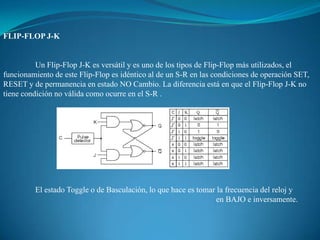 FLIP-FLOP J-K
Un Flip-Flop J-K es versátil y es uno de los tipos de Flip-Flop más utilizados, el
funcionamiento de este Flip-Flop es idéntico al de un S-R en las condiciones de operación SET,
RESET y de permanencia en estado NO Cambio. La diferencia está en que el Flip-Flop J-K no
tiene condición no válida como ocurre en el S-R .
El estado Toggle o de Basculación, lo que hace es tomar la frecuencia del reloj y
en BAJO e inversamente.
 