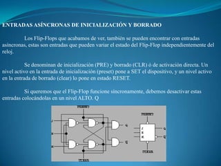 ENTRADAS ASÍNCRONAS DE INICIALIZACIÓN Y BORRADO
Los Flip-Flops que acabamos de ver, también se pueden encontrar con entradas
asíncronas, estas son entradas que pueden variar el estado del Flip-Flop independientemente del
reloj.
Se denominan de inicialización (PRE) y borrado (CLR) ó de activación directa. Un
nivel activo en la entrada de inicialización (preset) pone a SET el dispositivo, y un nivel activo
en la entrada de borrado (clear) lo pone en estado RESET.
Si queremos que el Flip-Flop funcione síncronamente, debemos desactivar estas
entradas colocándolas en un nivel ALTO. Q
 