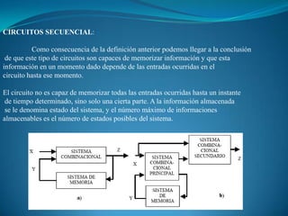 CIRCUITOS SECUENCIAL:
Como consecuencia de la definición anterior podemos llegar a la conclusión
de que este tipo de circuitos son capaces de memorizar información y que esta
información en un momento dado depende de las entradas ocurridas en el
circuito hasta ese momento.
El circuito no es capaz de memorizar todas las entradas ocurridas hasta un instante
de tiempo determinado, sino solo una cierta parte. A la información almacenada
se le denomina estado del sistema, y el número máximo de informaciones
almacenables es el número de estados posibles del sistema.
 