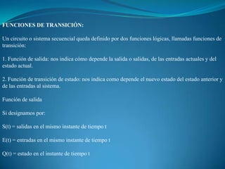 FUNCIONES DE TRANSICIÓN:
Un circuito o sistema secuencial queda definido por dos funciones lógicas, llamadas funciones de
transición:
1. Función de salida: nos indica cómo depende la salida o salidas, de las entradas actuales y del
estado actual.
2. Función de transición de estado: nos indica como depende el nuevo estado del estado anterior y
de las entradas al sistema.
Función de salida
Si designamos por:
S(t) = salidas en el mismo instante de tiempo t
E(t) = entradas en el mismo instante de tiempo t
Q(t) = estado en el instante de tiempo t
 