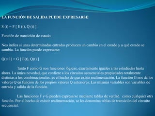 LA FUNCIÓN DE SALIDA PUEDE EXPRESARSE:
S (t) = F [ E (t), Q (t) ]
Función de transición de estado
Nos indica si unas determinadas entradas producen un cambio en el estado y a qué estado se
cambia. La función puede expresarse:
Q(t+1) = G [ E(t), Q(t) ]
Tanto F como G son funciones lógicas, exactamente iguales a las estudiadas hasta
ahora. La única novedad, que confiere a los circuitos secuenciales propiedades totalmente
distintas a los combinacionales, es el hecho de que existe realimentación. La función G nos da los
valores Q en función de los propios valores Q anteriores. Las mismas variables son variables de
entrada y salida de la función.
Las funciones F y G pueden expresarse mediante tablas de verdad. como cualquier otra
función. Por el hecho de existir realimentación, se les denomina tablas de transición del circuito
secuencial.
 