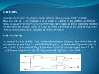 FLIP FLOPS :
Son dispositivos síncronos, de dos estados, también conocidos como multivibradores
biestables. Un Flip - Flop se diferencia de un Latch, en la forma en que cambian sus datos de
salida, ya que es un dispositivo controlado por una señal de reloj, en el cual solamente cambiará
sus datos de salida mientras ocurra un flanco de subida o de bajada de una señal de reloj, como
lo indica la entrada dinámica. Indicador de Entrada Dinámica
FLIP-FLOP (S-R)
Las entradas S y R de un Flip – Flop , se denominan entradas síncronas, dado que los datos de
estas entradas se transfieren a la salida del Flip-Flop sólo con el flanco de disparo del pulso de
reloj. Cuando S está a nivel ALTO, y R está a nivel BAJO, la salida Q se pone a nivel ALTO
con el flanco de disparo del pulso de reloj, pasando el Flip-Flop al estado SET.
 