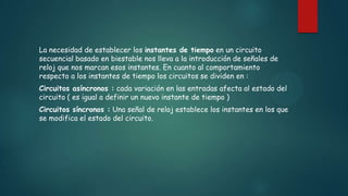 La necesidad de establecer los instantes de tiempo en un circuito
secuencial basado en biestable nos lleva a la introducción de señales de
reloj que nos marcan esos instantes. En cuanto al comportamiento
respecto a los instantes de tiempo los circuitos se dividen en :
Circuitos asíncronos : cada variación en las entradas afecta al estado del
circuito ( es igual a definir un nuevo instante de tiempo )
Circuitos síncronos : Una señal de reloj establece los instantes en los que
se modifica el estado del circuito.
 