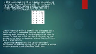 Si CK=0 tenemos que R'=S'=0 por lo que nos encontramos es
una situación de estado de memoria. Si CK=1 implica que R'=R
y S'=S y por tanto el biestable atiende a los valores de
entrada y actúa según su tabla de verdad. Todo esto lo
resumimos en la siguiente tabla de verdad :
Como el tiempo que atiende el biestable a las entradas es todo el
semiciclo en alta, si durante ese tiempo se produce un cambio
inesperado en las entradas R y S nos puede llevar a una situación
errónea. Por tanto para utilizar este tipo de biestables por nivel
debo garantizar que las entradas sean estables durante el tiempo
que el nivel está en alta.
Una solución a estos problemas es el uso de biestables RS
sincronizados por flancos ( Flip-flop RS ) ya que reduzco el instante
de tiempo en el que el biestable atiende las entradas.
 