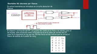 Biestables RS síncronos por flancos
En estos biestables se introduce un circuito detector de
flancos
El disparo ( activación del FF ) se puede dar tanto en el flanco de subida como el
de bajada, esta situación viene reflejada en la en la tabla de verdad del FF,
como en la siguiente en las que las flechas hacia arriba indican que se utiliza el
flanco de subida de la señal de reloj.
 
