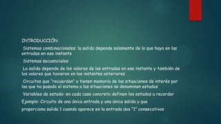INTRODUCCIÓN
Sistemas combinacionales: la salida depende solamente de lo que haya en las
entradas en ese instante
Sistemas secuenciales:
La salida depende de los valores de las entradas en ese instante y también de
los valores que tuvieron en los instantes anteriores
Circuitos que “recuerdan” o tienen memoria de las situaciones de interés por
las que ha pasado el sistema a las situaciones se denominan estados
Variables de estado: en cada caso concreto definen los estados a recordar
Ejemplo: Circuito de una única entrada y una única salida y que
proporciona salida 1 cuando aparece en la entrada dos “1” consecutivos
 