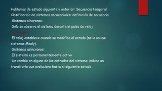 Hablamos de estado siguiente y anterior: Secuencia temporal
Clasificación de sistemas secuenciales: definición de secuencia
Sistemas síncronos:
Sólo se observa el sistema durante el pulso de reloj
marcapasos
El reloj establece cuando se modifica el estado (no la salida:
sistemas Mealy).
Sistemas asíncronos:
El sistema es permanentemente activo
Un cambio en alguna de las entradas del sistema: induce un
transitorio que evoluciona hasta el siguiente estado
 