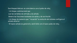 Dos bloques básicos: en coincidencia con el pulso de reloj
• Un bloque combinacional que :
Lee las variables de entrada y de estado.
Genera las funciones booleanas de salida y de excitación.
• Un bloque de memoria que: “recuerda” la evolución del sistema configura el
estado anterior
• El nuevo estado se generará y será leído con el nuevo pulso de reloj
 