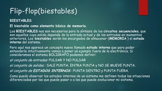Flip-flop(biestables)
BIESTABLES
El biestable como elemento básico de memoria.
Los BIESTABLES nos son necesarios para la síntesis de los circuitos secuenciales, que
son aquellos cuya salida depende de la entrada actual y de las entradas en momentos
anteriores. Los biestables serán los encargados de almacenar (MEMORIA ) el estado
interno del sistema.
Pero aquí nos aparece un concepto nuevo llamado estado interno que para poder
entenderlo intuitivamente vamos a poner un ejemplo fuera de la electrónica. Si
consideramos el sistema BOLIGRAFO podemos definir:
el conjunto de entradas: PULSAR Y NO PULSAR
el conjunto de salidas : SALE PUNTA, ENTRA PUNTA y NO SE MUEVE PUNTA.
el conjunto de ESTADOS INTERNOS : PUNTA DENTRO y PUNTA FUERA.
Como puedo observar los estados internos de un sistema me definen todas las situaciones
diferenciadas por las que puede pasar o a las que puede evolucionar mi sistema.
 