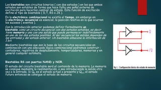 Los biestables son circuitos binarios ( con dos estados ) en los que ambos
estados son estables de forma que hace falta una señal externa de
excitación para hacerlos cambiar de estado. Esta función de excitación
define al tipo de biestable ( D,T, RS o JK ).
En la electrónica combinacional no existía el tiempo, sin embargo en
la electrónica secuencial es esencial, la posición relativa en la que ocurren
los sucesos ( eventos ).
Con la introducción anterior podemos definir formalmente un
biestable como un circuito secuencial con dos estados estables, es decir
tiene memoria y una con una salida que puede permanecer indefinidamente
en uno de los dos estados posibles. Al ser secuencial las salidas dependen de
las entradas y del estado anterior. Un biestable almacena la información de
1 bit.
Mediante biestables que son la base de los circuitos secuenciales en
combinación con una adecuada lógica combinacional podremos construir :
contadores, registros de desplazamiento, temporizadores, memorias y en
general cualquier autómata.
Biestables RS con puertas NAND y NOR.
El estado del circuito biestable será el contenido de la memoria. La memoria
se consigue mediante la realimentación, o sea introduciendo la salida otra
vez a la entrada. Si Qn es el estado actual o presente y Qn+1 el estado
futuro entonces se consigue el estado de memoria
 