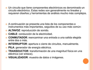 Un circuito que tiene componentes electrónicos es denominado un circuito electrónico. Estas redes son generalmente no lineales y requieren diseños y herramientas de análisis mucho más complejos.A continuación se presenta una lista de los componentes e instrumentos más importantes, seguidos de su uso más común:ALTAVOZ: reproducción de sonido.CABLE: conducción de la electricidad.CONMUTADOR: reencaminar una entrada a una salida elegida entre dos o más.INTERRUPTOR: apertura o cierre de circuitos, manualmente.PILA: generador de energía eléctrica.TRANSDUCTOR: transformación de una magnitud física en una eléctrica (ver enlace).VISUALIZADOR: muestra de datos o imágenes.
