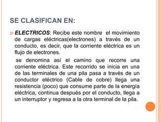 SE CLASIFICAN EN:ELECTRICOS: Recibe este nombre  el movimiento de cargas eléctricas(electrones) a través de un conducto, es decir, que la corriente eléctrica es un flujo de electrones.    se denomina así el camino que recorre una corriente eléctrica. Este recorrido se inicia en una de las terminales de una pila pasa a través de un conductor eléctrico (Cable de cobre) llega una resistencia (poco) que consume parte de la energía eléctrica, continua después por el conducto, llega a un interruptor y regresa a la otra terminal de la pila.
