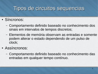 Tipos de circuitos sequencias
●

Síncronos:
–

–

●

Comportamento definido baseado no conhecimento dos
sinais em intervalos de tempos discretos;
Elementos de memória observam as entradas e somente
podem alterar o estado dependendo de um pulso de
clock;

Assíncronos:
–

Comportamento definido baseado no conhecimento das
entradas em qualquer tempo contínuo.
4

 