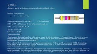 Ejemplo: 
Obtenga el valor de las siguientes resistencias utilizando el código de colores. 
Amarillo Violeta Rojo oro 
4 7 x 100 +/- 5% 
El valor de esta resistencia es de 4700 Ω +/- 5% de tolerancia 
El 5% de 4700 es 235 entonces el valor de la resistencia puede ser. 
4700 Ω – 235 ≤ R ≤ 4700 Ω + 235 
4465 Ω ≤ R ≤ 4935 Ω 
Valor máximo=4935Ω 
Valor mínimo=4465Ω 
Como podemos observar el amarillo y violeta ocupan su valor de cifra los cuales son 4 y 7 respectivamente, y el rojo esta de tercero 
siendo en este caso el multiplicador, por lo tanto su valor es de 100 en donde la cifra formada por los dos primeros colores será 
multiplicada por el dando como resultado 4700 Ω 
El oro indica un 5% de tolerancia, quiere decir que tendremos que sacar el 5% de el valor de la resistencia (4700Ω) el resultado que 
nos de (235Ω) seria la tolerancia o el valor que la resistencia puede variar ya sea hacia arriba o hacia abajo tomando como punto 
medio el valor de ella en este caso los 4700Ω. 
La tolerancia viene hacer el facto principal de como distinguir si una resistencia esta o no en buen estado, ya que el valor de esta no se 
puede sobrepasar del valor máximo ni disminuir del valor mínimo, tiene que mantenerse en el rango ya que si llegara a sobrepasar o a 
disminuir sus rangos estaría en mal estado, esto se confirma con ayuda del instrumento llamado multímetro. 
 