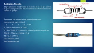 Resistencia 5 bandas 
El procedimiento para 5 bandas es el mismo al de 4 lo que cambia 
es que se agrega una cifra mas, lo demás es exactamente lo mismo 
veamos el ejemplo. 
En este caso esta resistencia tiene los siguientes colores: 
naranja naranja negro café café 
3 3 0 x10 +/-1% 
el valor de la resistencia es 3300Ω 
el 1% de 3300 Ω es 33 entonces el valor de la resistencia puede ser. 
3300 Ω – 33 Ω ≤ r ≤ 3300 Ω + 33 Ω 
3267 Ω ≤ r ≤ 3333 Ω 
valor máximo=3333Ω 
valor mínimo=3267Ω 
 