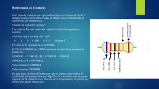 Resistencia de 6 bandas 
Este tipo de resistencias el procedimiento es el mismo de la de 5 
bandas la única diferencia es que el ultimo color corresponde al 
coeficiente de temperatura. 
Veamos el siguiente ejemplo: 
Los colores En este caso esta resistencia tiene los siguientes 
colores: 
azul rojo negro naranja oro café 
6 2 0 x1000 +/-5% 100 ppm C 
El valor de la resistencia es 620000Ω 
El 5% de 620000 Ω es 31000 entonces el valor de la resistencia 
puede ser. 
620000 Ω – 31000 Ω ≤ R ≤ 620000 Ω + 31000 Ω 
589000 Ω ≤ R ≤ 651000 Ω 
Valor máximo=651000Ω 
Valor mínimo=589000Ω 
En este caso la única diferencia es que el ultimo color indica el 
coeficiente de temperatura que Significa la variación, que se puede 
esperar, de la resistencia en función de la temperatura, en partes por 
millón por grado centígrado. 
 