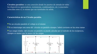 Circuitos paralelos: es una conexión donde los puertos de entrada de todos 
los dispositivos (generadores, resistencias, condensadores, etc.) conectados 
coincidan entre sí, lo mismo que sus terminales de salida. 
Características de un Circuito paralelo. 
En un circuito paralelo el voltaje es el mismo 
Si se interrumpe una rama del circuito en paralelo siempre habrá corriente en las otras ramas 
Las cargas totales del circuito en paralelo se puede calcular por el método de los recíprocos, 
siempre es menor que la menor de las cargas. 
 