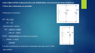 LOS CIRCUITOS PARALELOS LOS PODEMOS ANALIZAR DE DOS FORMAS. 
1-Para dos resistencias en paralelo: 
Utilizamos la formula: 
RT= R1 X R2 
R1 + R2 
Sustituyendo valores 
RT= 10KΩ X 10KΩ 
10K Ω+ 10KΩ 
R RT= 100000000Ω esolvemos la ecuación, 
= 5000Ω O 5KΩ 
20000Ω 
Las dos resistencias se fusionaron formando una sola con el valor 
para ambas. 
 
