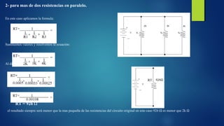 2- para mas de dos resistencias en paralelo. 
En este caso aplicamos la formula: 
Sustituimos valores y resolvemos la ecuación: 
Al dividir los denominadores: 
RT = 926 Ω 
el resultado siempre será menor que la mas pequeña de las resistencias del circuito original en este caso 926 Ω es menor que 2k Ω 
 