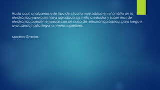Hasta aquí, analizamos este tipo de circuito muy básico en el ámbito de la 
electrónica espero les haya agradado los invito a estudiar y saber mas de 
electrónica pueden empezar con un curso de electrónica básica, para luego ir 
avanzando hasta llegar a niveles superiores. 
Muchas Gracias. 
