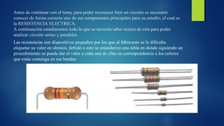 Antes de continuar con el tema, para poder reconocer bien un circuito es necesario 
conocer de forma correcta uno de sus componentes principales para su estudio, el cual es 
la RESISTENCIA ELECTRICA. 
A continuación estudiaremos todo lo que se necesita saber acerca de esta para poder 
analizar circuito series y paralelos 
Las resistencias son dispositivos pequeños por los que al fabricante se le dificulta 
etiquetar su valor en ohmios, debido a esto se estandarizo una tabla en donde siguiendo un 
procedimiento se puede dar el valor a cada una de ellas en correspondencia a los colores 
que están contenga en sus bandas. 
 